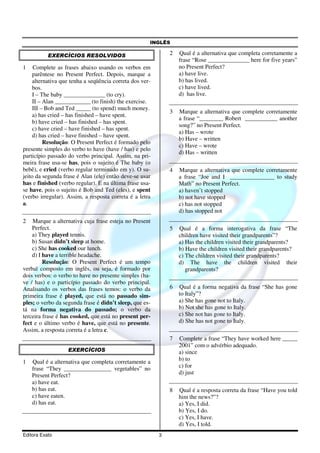 INGLÊS
Editora Exato 3
EXERCÍCIOS RESOLVIDOS
1 Complete as frases abaixo usando os verbos em
parêntese no Present Perfect. Depois, marque a
alternativa que tenha a seqüência correta dos ver-
bos.
I – The baby ______________ (to cry).
II – Alan ____________ (to finish) the exercise.
III – Bob and Ted _____ (to spend) much money.
a) has cried – has finished – have spent.
b) have cried – has finished – has spent.
c) have cried – have finished – has spent.
d) has cried – have finished – have spent.
Resolução: O Present Perfect é formado pelo
presente simples do verbo to have (have / has) e pelo
particípio passado do verbo principal. Assim, na pri-
meira frase usa-se has, pois o sujeito é The baby (o
bebê), e cried (verbo regular terminado em y). O su-
jeito da segunda frase é Alan (ele) então deve-se usar
has e finished (verbo regular). E na última frase usa-
se have, pois o sujeito é Bob and Ted (eles), e spent
(verbo irregular). Assim, a resposta correta é a letra
a.
2 Marque a alternativa cuja frase esteja no Present
Perfect.
a) They played tennis.
b) Susan didn’t sleep at home.
c) She has cooked our lunch.
d) I have a terrible headache.
Resolução: O Present Perfect é um tempo
verbal composto em inglês, ou seja, é formado por
dois verbos: o verbo to have no presente simples (ha-
ve / has) e o particípio passado do verbo principal.
Analisando os verbos das frases temos: o verbo da
primeira frase é played, que está no passado sim-
ples; o verbo da segunda frase é didn’t sleep, que es-
tá na forma negativa do passado; o verbo da
terceira frase é has cooked, que está no present per-
fect e o último verbo é have, que está no presente.
Assim, a resposta correta é a letra c.
EXERCÍCIOS
1 Qual é a alternativa que completa corretamente a
frase “They ________________ vegetables” no
Present Perfect?
a) have eat.
b) has eat.
c) have eaten.
d) has eat.
2 Qual é a alternativa que completa corretamente a
frase “Rose ______________ here for five years”
no Present Perfect?
a) have live.
b) has lived.
c) have lived.
d) has live.
3 Marque a alternativa que complete corretamente
a frase “________ Robert ___________ another
song?” no Present Perfect.
a) Has – wrote
b) Have – written
c) Have – wrote
d) Has – written
4 Marque a alternativa que complete corretamente
a frase “Joe and I _______________ to study
Math” no Present Perfect.
a) haven’t stopped
b) not have stopped
c) has not stopped
d) has stopped not
5 Qual é a forma interogativa da frase “The
children have visited their grandparents”?
a) Has the children visited their grandparents?
b) Have the children visited their grandparents?
c) The children visited their grandparents?
d) The have the children visited their
grandparents?
6 Qual é a forma negativa da frase “She has gone
to Italy”?
a) She has gone not to Italy.
b) Not she has gone to Italy.
c) She not has gone to Italy.
d) She has not gone to Italy.
7 Complete a frase “They have worked here _____
2001” com o advérbio adequado.
a) since
b) to
c) for
d) just
8 Qual é a resposta correta da frase “Have you told
him the news?”?
a) Yes, I did.
b) Yes, I do.
c) Yes, I have.
d) Yes, I told.
 