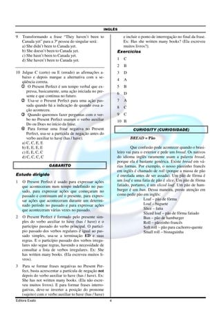 INGLÊS
Editora Exato 4
9 Transformando a frase “They haven’t been to
Canada yet” para a 3ª pessoa do singular será:
a) She didn’t been to Canada yet.
b) She doesn’t been to Canada yet.
c) She hasn’t been to Canada yet.
d) She haven’t been to Canada yet.
10 Julgue C (certo) ou E (errado) as afirmações a-
baixo e depois marque a alternativa com a se-
qüência correta.
1111 O Present Perfect é um tempo verbal que ex-
pressa, basicamente, uma ação iniciada no pre-
sente e que continua no futuro.
2222 Usa-se o Present Perfect para uma ação pas-
sada quando há a indicação de quando essa a-
ção aconteceu.
3333 Quando queremos fazer perguntas com o ver-
bo no Present Perfect usamos o verbo auxiliar
Do ou Does no início da frase.
4444 Para formar uma frase negativa no Present
Perfect, usa-se a partícula de negação antes do
verbo auxiliar to have (has / have).
a) C, C, E, E
b) E, E, E, E
c) E, E, C, C
d) C, C, C, C
GABARITO
Estudo dirigido
1 O Present Perfect é usado para expressar ações
que aconteceram num tempo indefinido no pas-
sado, para expressar ações que começaram no
passado e continuam até o presente, para expres-
sar ações que aconteceram durante um determi-
nado período no passado e para expressar ações
que aconteceram várias vezes no passado.
2 O Present Perfect é formado pelo presente sim-
ples do verbo auxiliar to have (has / have) e o
particípio passado do verbo principal. O particí-
pio passado dos verbos regulares é igual ao pas-
sado simples, usa-se a terminação ED e suas
regras. E o particípio passado dos verbos irregu-
lares não segue regras, havendo a necessidade de
consultar a lista de verbos irregulares. Ex: She
has written many books. (Ela escreveu muitos li-
vros).
3 Para se formar frases negativas no Present Per-
fect, basta acrescentar a partícula de negação not
depois do verbo auxiliar to have (has / have). Ex:
She has not written many books. (Ela não escre-
veu muitos livros). E para formar frases interro-
gativas, deve-se inverter a posição do pronome
(sujeito) com o verbo auxiliar to have (has / have)
e incluir o ponto de interrogação no final da frase.
Ex: Has she written many books? (Ela escreveu
muitos livros?).
Exercícios
1 C
2 B
3 D
4 A
5 B
6 D
7 A
8 C
9 C
10 B
CURIOSITY (CURIOSIDADE)
BREAD = Pão
Que confusão pode acontecer quando o brasi-
leiro vai para o exterior e pede um bread. Os nativos
do idioma inglês raramente usam a palavra bread,
porque ela é bastante genérica. Existe bread em vá-
rias formas. Por exemplo, o nosso pãozinho francês
em inglês é chamado de roll (porque a massa de pão
é enrolada antes de ser assada). Um pão de fôrma é
um loaf e uma fatia de pão é slice. Um pão de fôrma
fatiado, portanto, é um sliced loaf. Um pão de ham-
burger é um bun. Dessa maneira, preste atenção em
como pedir pão em inglês:
Loaf – pão de fôrma
Loaf – baguete
Slice – fatia
Sliced loaf – pão de fôrma fatiado
Bun – pão de hamburger
Roll – pãozinho francês
Soft roll – pão para cachorro-quente
Small roll – bisnaguinha
 