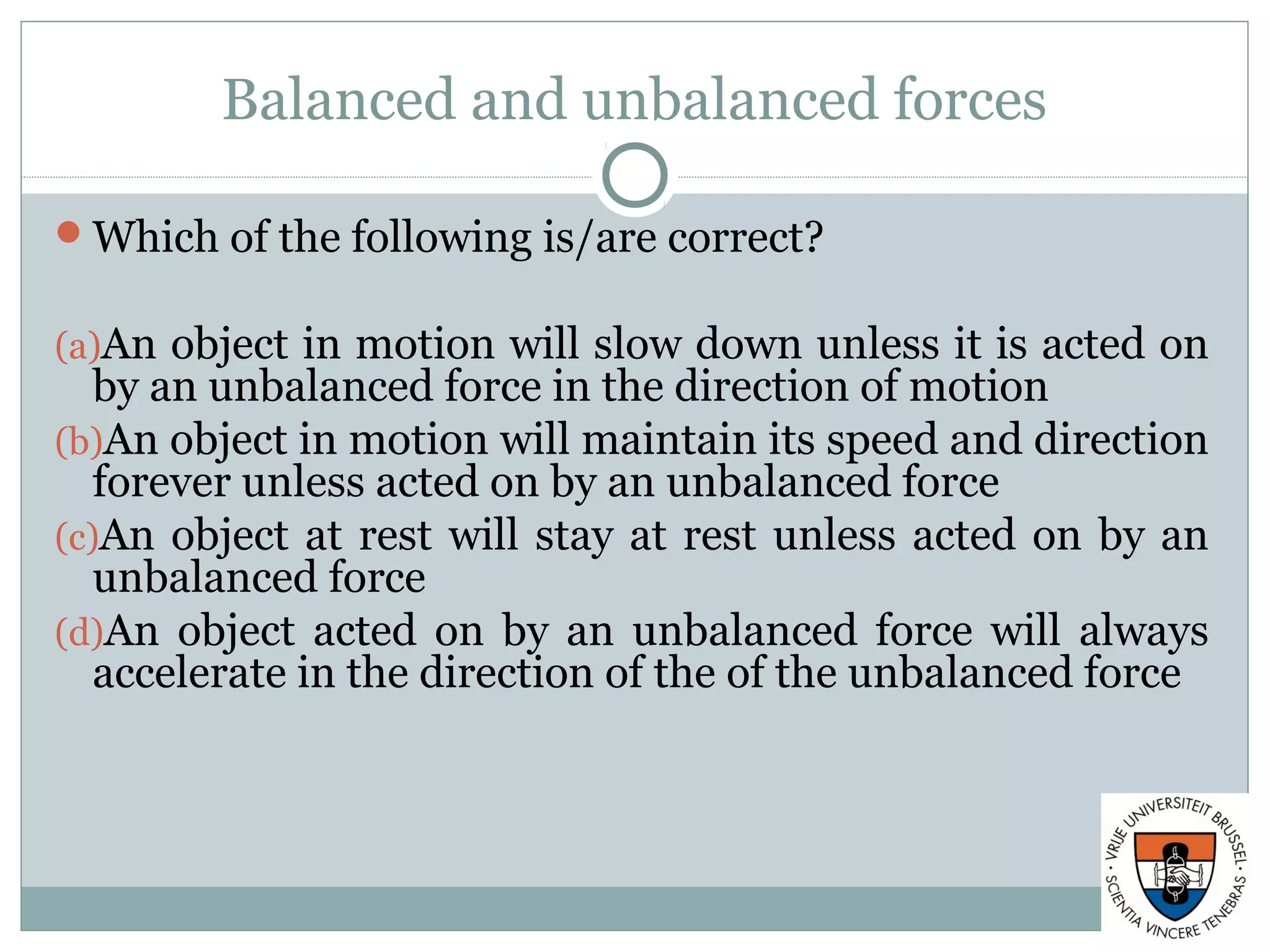 Balanced and unbalanced forces
Which of the following is/are correct?
(a)An object in motion will slow down unless it is acted on
by an unbalanced force in the direction of motion
(b)An object in motion will maintain its speed and direction
forever unless acted on by an unbalanced force
(c)An object at rest will stay at rest unless acted on by an
unbalanced force
(d)An object acted on by an unbalanced force will always
accelerate in the direction of the of the unbalanced force
 