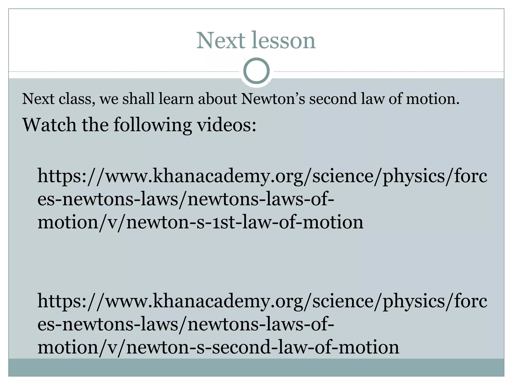 Next lesson
Next class, we shall learn about Newton’s second law of motion.
Watch the following videos:
https://www.khanacademy.org/science/physics/forc
es-newtons-laws/newtons-laws-of-
motion/v/newton-s-1st-law-of-motion
https://www.khanacademy.org/science/physics/forc
es-newtons-laws/newtons-laws-of-
motion/v/newton-s-second-law-of-motion
 