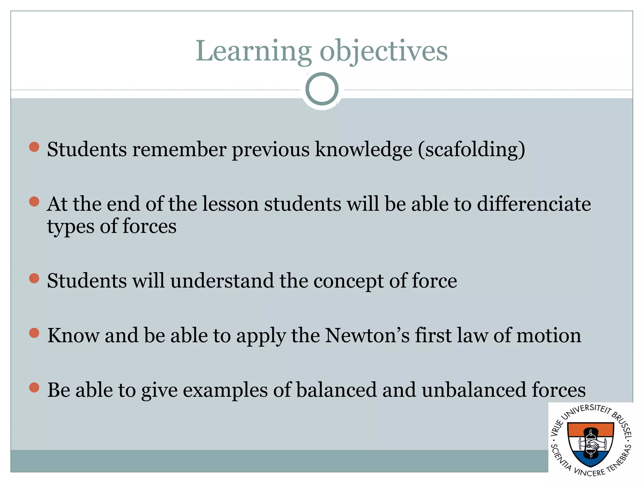 Learning objectives
Students remember previous knowledge (scafolding)
At the end of the lesson students will be able to differenciate
types of forces
Students will understand the concept of force
Know and be able to apply the Newton’s first law of motion
Be able to give examples of balanced and unbalanced forces
 