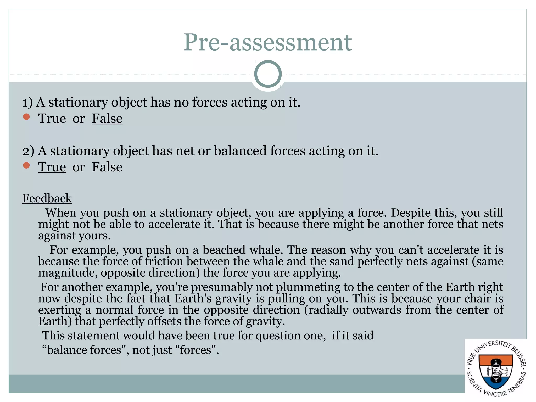 Pre-assessment
1) A stationary object has no forces acting on it.
 True or False
2) A stationary object has net or balanced forces acting on it.
 True or False
Feedback
When you push on a stationary object, you are applying a force. Despite this, you still
might not be able to accelerate it. That is because there might be another force that nets
against yours.
For example, you push on a beached whale. The reason why you can't accelerate it is
because the force of friction between the whale and the sand perfectly nets against (same
magnitude, opposite direction) the force you are applying.
For another example, you're presumably not plummeting to the center of the Earth right
now despite the fact that Earth's gravity is pulling on you. This is because your chair is
exerting a normal force in the opposite direction (radially outwards from the center of
Earth) that perfectly offsets the force of gravity.
This statement would have been true for question one, if it said
“balance forces", not just "forces".
 