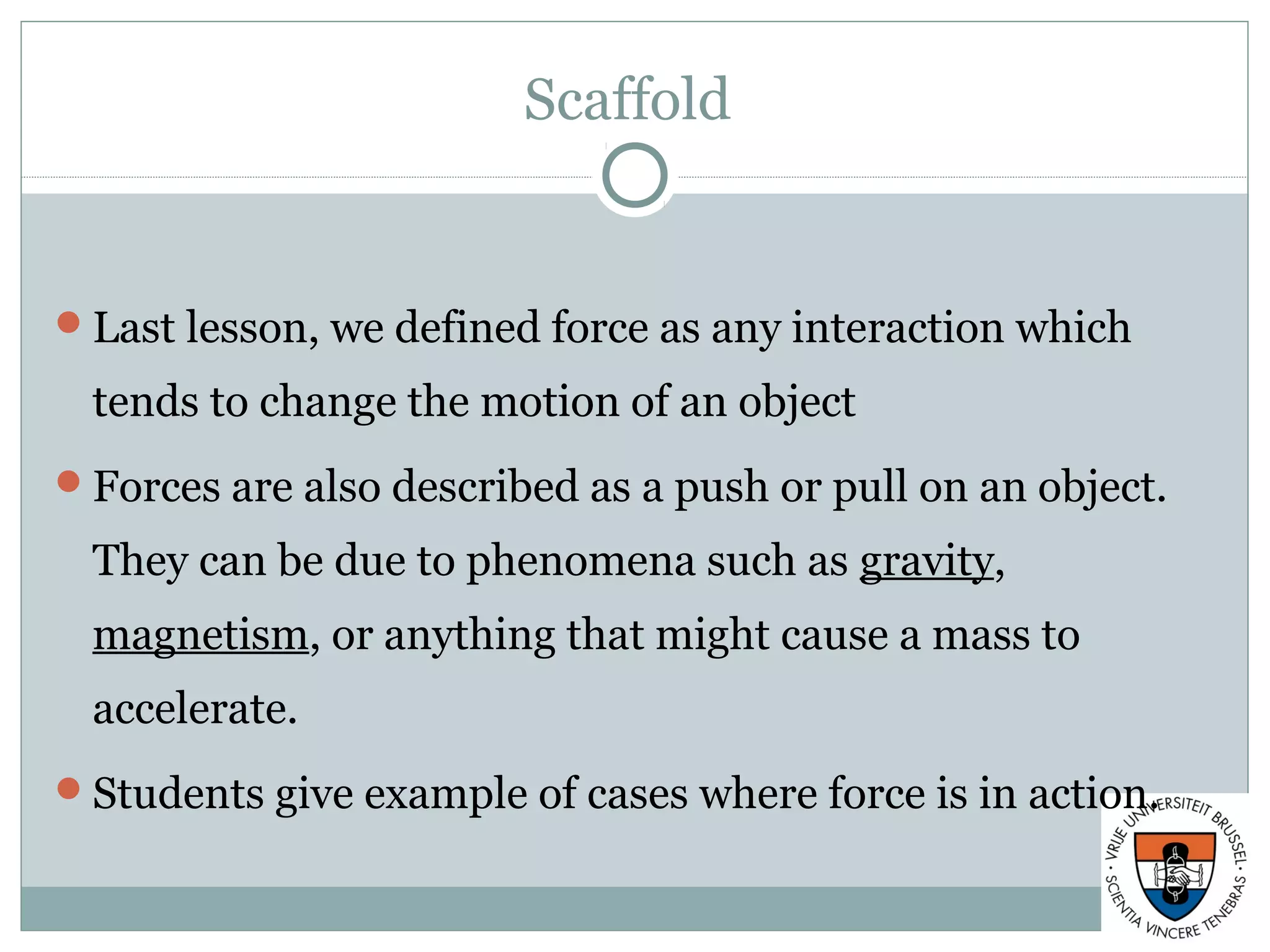 Scaffold
Last lesson, we defined force as any interaction which
tends to change the motion of an object
Forces are also described as a push or pull on an object.
They can be due to phenomena such as gravity,
magnetism, or anything that might cause a mass to
accelerate.
Students give example of cases where force is in action.
 