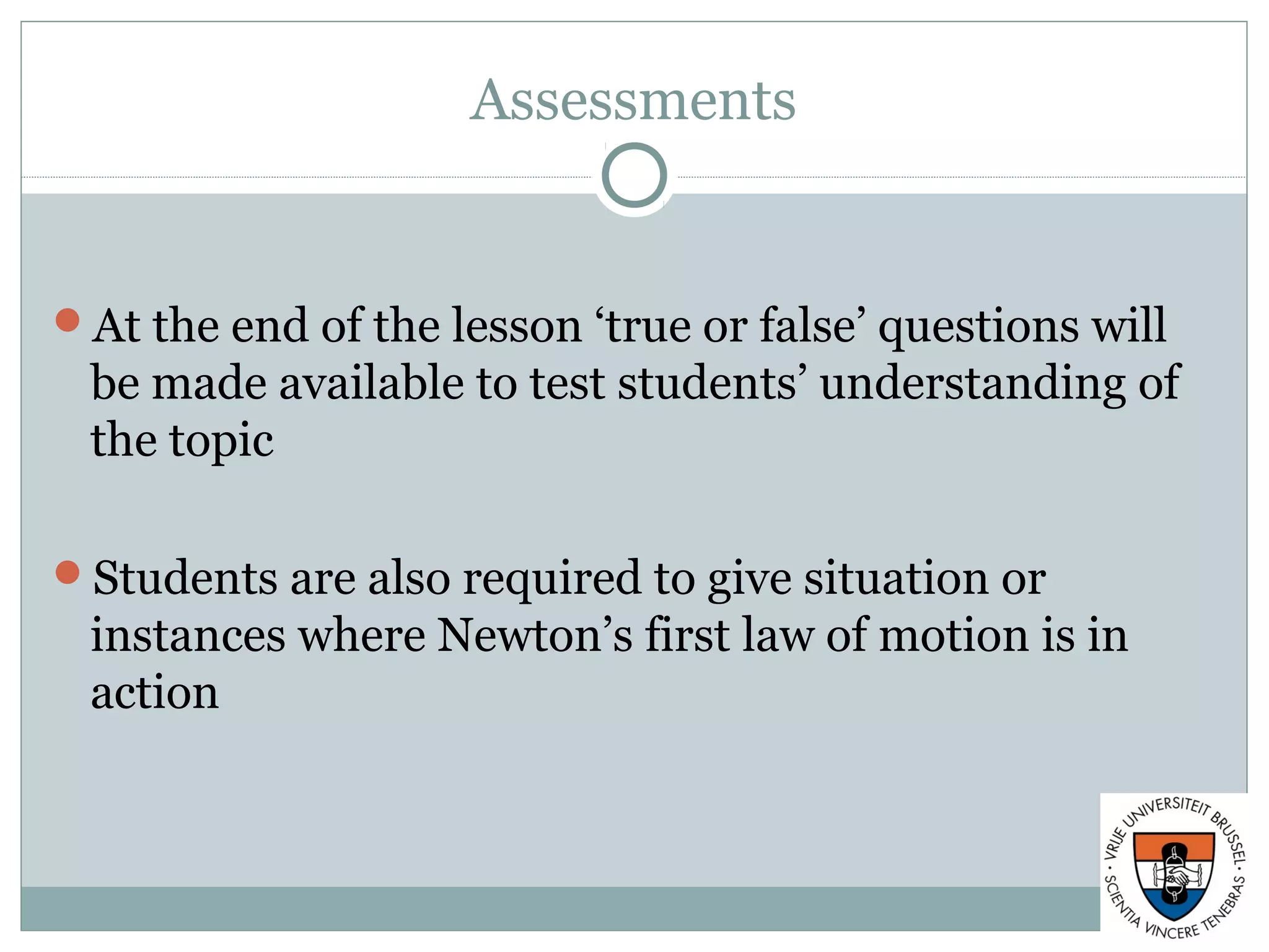 Assessments
At the end of the lesson ‘true or false’ questions will
be made available to test students’ understanding of
the topic
Students are also required to give situation or
instances where Newton’s first law of motion is in
action
 