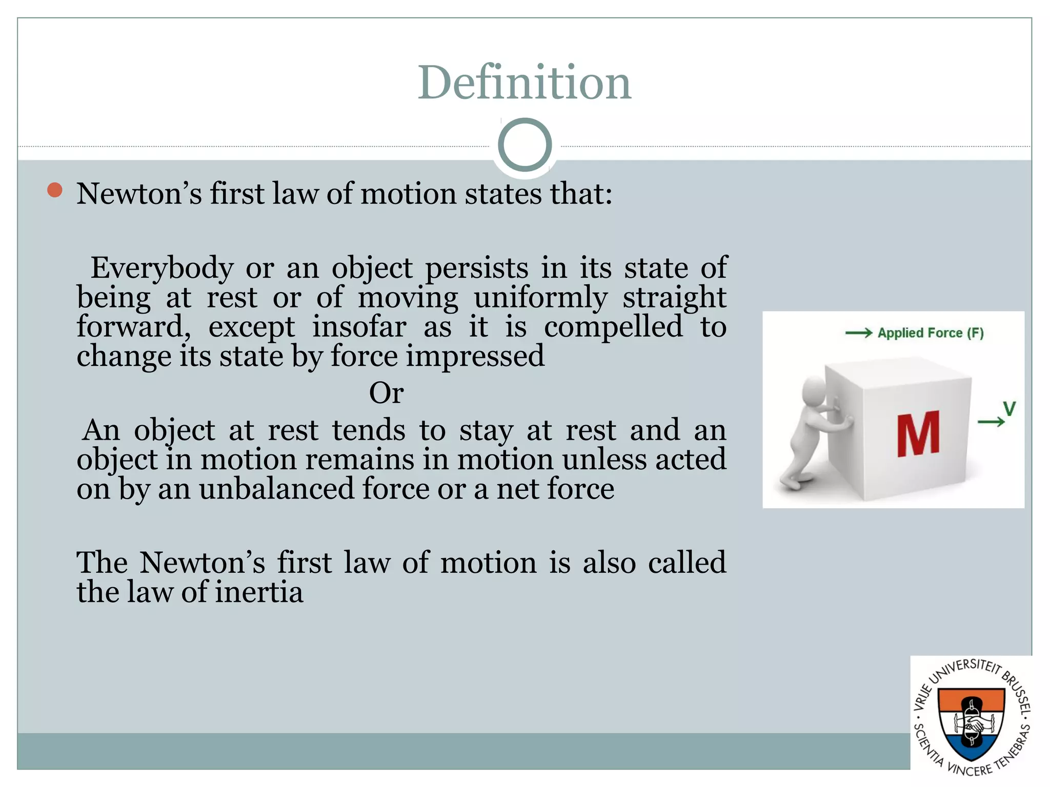 Definition
 Newton’s first law of motion states that:
Everybody or an object persists in its state of
being at rest or of moving uniformly straight
forward, except insofar as it is compelled to
change its state by force impressed
Or
An object at rest tends to stay at rest and an
object in motion remains in motion unless acted
on by an unbalanced force or a net force
The Newton’s first law of motion is also called
the law of inertia
 