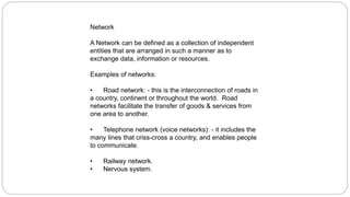 Network
A Network can be defined as a collection of independent
entities that are arranged in such a manner as to
exchange data, information or resources.
Examples of networks:
• Road network: - this is the interconnection of roads in
a country, continent or throughout the world. Road
networks facilitate the transfer of goods & services from
one area to another.
• Telephone network (voice networks): - it includes the
many lines that criss-cross a country, and enables people
to communicate.
• Railway network.
• Nervous system.
 