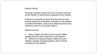 Network Server.
Computer networks usually have one computer reserved
as the “Mother” of all the other computers on the network.
A Server is a powerful computer that provides services
(shared resources) to the other computers on the network.
It enables information, resources & network devices to be
shared by users on a computer network.
Network servers;
i). Have a higher hard disk & main memory (RAM)
capacity than the other computers on the network.
ii). Store & run a special program called the server
software (network operating system), which controls
computers on the network.
 