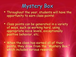 Mystery BoxMystery Box
 Throughout the year, students will have the
opportunity to earn class points!
 Class points can be generated in a variety
of ways, such as working hard, using
appropriate voice levels, exceptionally
positive behavior, etc.
 When the class has earned all of their
points, they draw from the “Mystery Box,”
which includes various rewards.
 