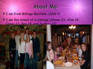 About Me:About Me:
 I am from Billings Montana…USA! 
 I am the oldest of 6 siblings (Shane-23, Allie-19,
Casey-17, Ben-14, and Sydney-12).
 
