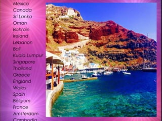 Mexico
Canada
Sri Lanka
Oman
Bahrain
Ireland
Lebanon
Bali
Kuala Lumpur
Singapore
Thailand
Greece
England
Wales
Spain
Belgium
France
Amsterdam
 