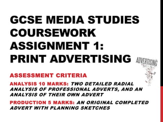 GCSE MEDIA STUDIES
COURSEWORK
ASSIGNMENT 1:
PRINT ADVERTISING
ASSESSMENT CRITERIA
ANALYSIS 10 MARKS: TWO DETAILED RADIAL
ANALYSIS OF PROFESSIONAL ADVERTS, AND AN
ANALYSIS OF THEIR OWN ADVERT
PRODUCTION 5 MARKS: AN ORIGINAL COMPLETED
ADVERT WITH PLANNING SKETCHES
 
