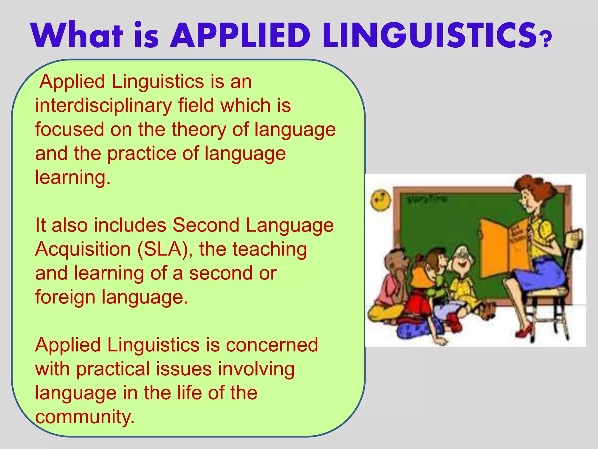 What is APPLIED LINGUISTICS?
Applied Linguistics is an
interdisciplinary field which is
focused on the theory of language
and the practice of language
learning.
It also includes Second Language
Acquisition (SLA), the teaching
and learning of a second or
foreign language.
Applied Linguistics is concerned
with practical issues involving
language in the life of the
community.
 