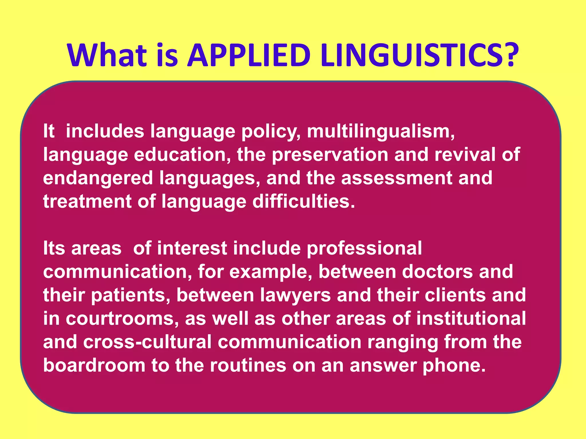 What is APPLIED LINGUISTICS?
It includes language policy, multilingualism,
language education, the preservation and revival of
endangered languages, and the assessment and
treatment of language difficulties.
Its areas of interest include professional
communication, for example, between doctors and
their patients, between lawyers and their clients and
in courtrooms, as well as other areas of institutional
and cross-cultural communication ranging from the
boardroom to the routines on an answer phone.
 