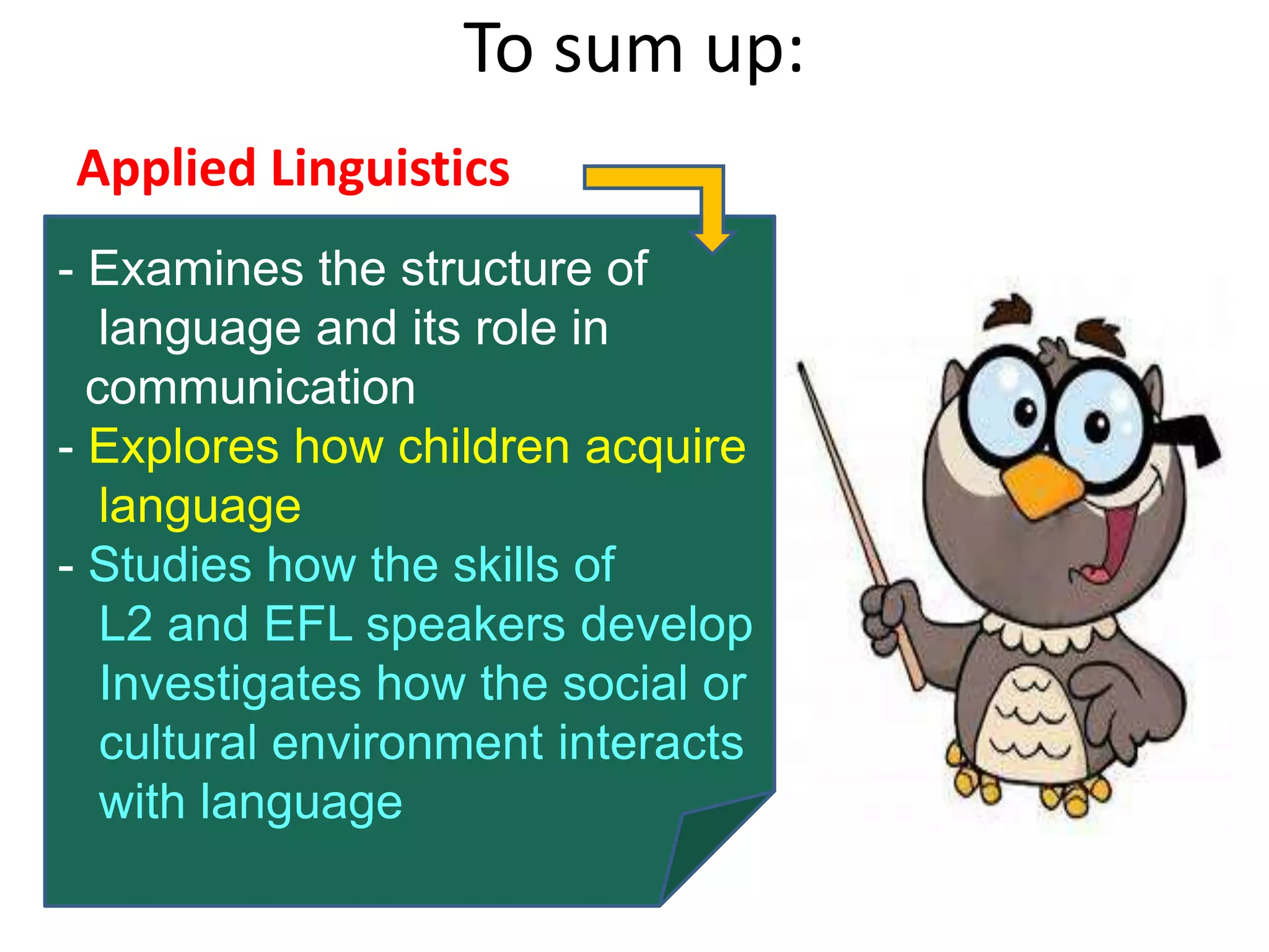 To sum up:
Applied Linguistics
- Examines the structure of
language and its role in
communication
- Explores how children acquire
language
- Studies how the skills of
L2 and EFL speakers develop
Investigates how the social or
cultural environment interacts
with language
 