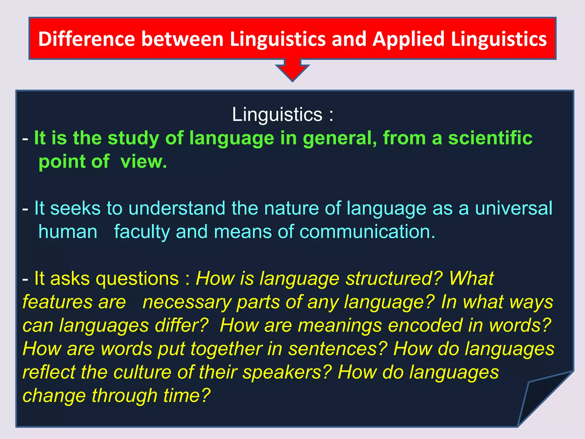 Difference between Linguistics and Applied Linguistics
Linguistics :
- It is the study of language in general, from a scientific
point of view.
- It seeks to understand the nature of language as a universal
human faculty and means of communication.
- It asks questions : How is language structured? What
features are necessary parts of any language? In what ways
can languages differ? How are meanings encoded in words?
How are words put together in sentences? How do languages
reflect the culture of their speakers? How do languages
change through time?
 