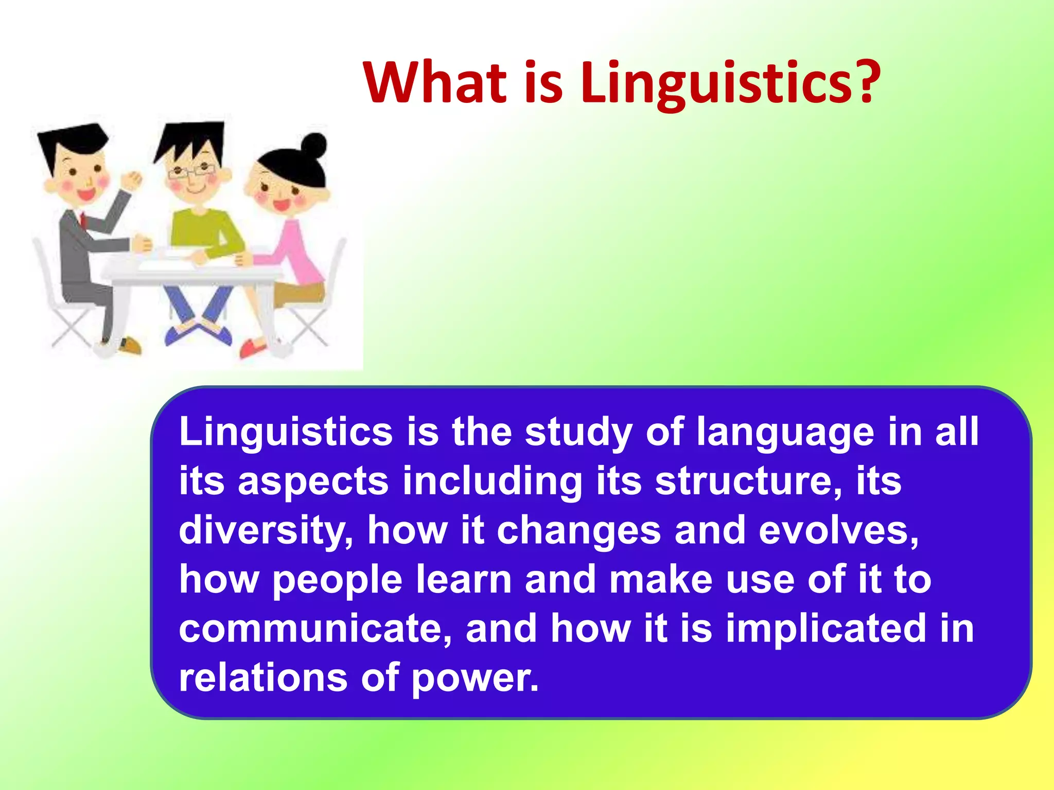 What is Linguistics?
Linguistics is the study of language in all
its aspects including its structure, its
diversity, how it changes and evolves,
how people learn and make use of it to
communicate, and how it is implicated in
relations of power.
 