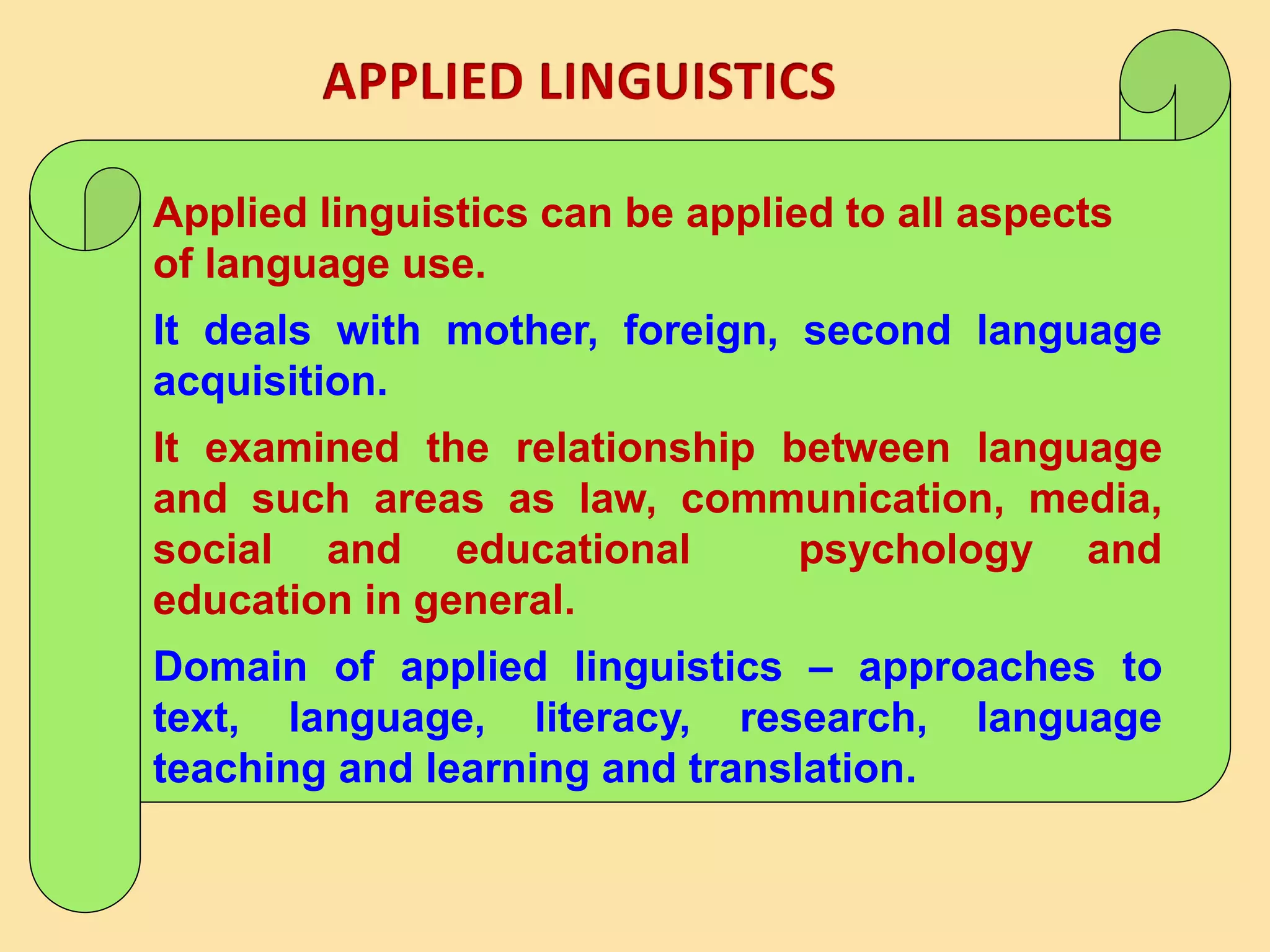 Applied linguistics can be applied to all aspects
of language use.
It deals with mother, foreign, second language
acquisition.
It examined the relationship between language
and such areas as law, communication, media,
social and educational psychology and
education in general.
Domain of applied linguistics – approaches to
text, language, literacy, research, language
teaching and learning and translation.
 