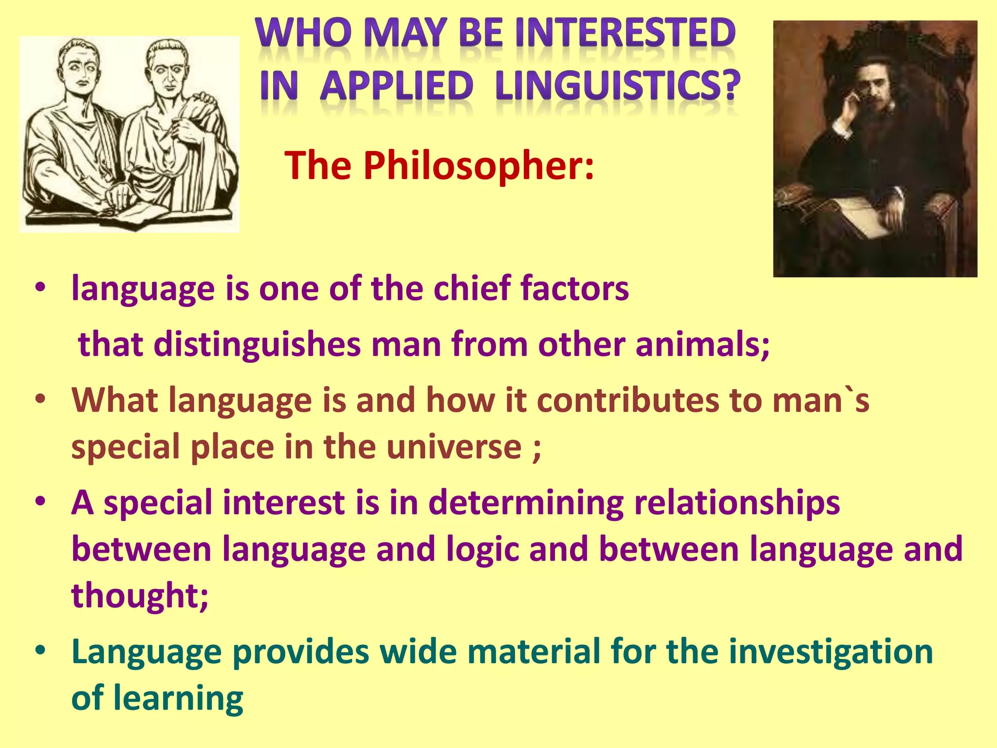 The Philosopher:
• language is one of the chief factors
that distinguishes man from other animals;
• What language is and how it contributes to man`s
special place in the universe ;
• A special interest is in determining relationships
between language and logic and between language and
thought;
• Language provides wide material for the investigation
of learning
 
