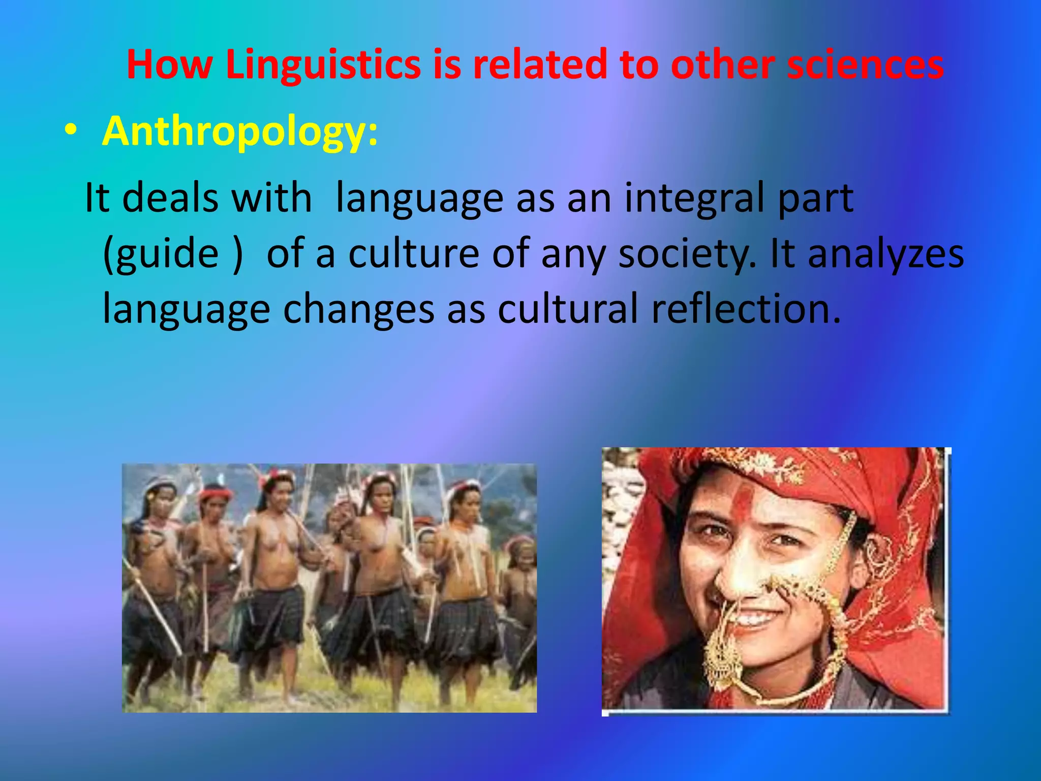 How Linguistics is related to other sciences
• Anthropology:
It deals with language as an integral part
(guide ) of a culture of any society. It analyzes
language changes as cultural reflection.
 