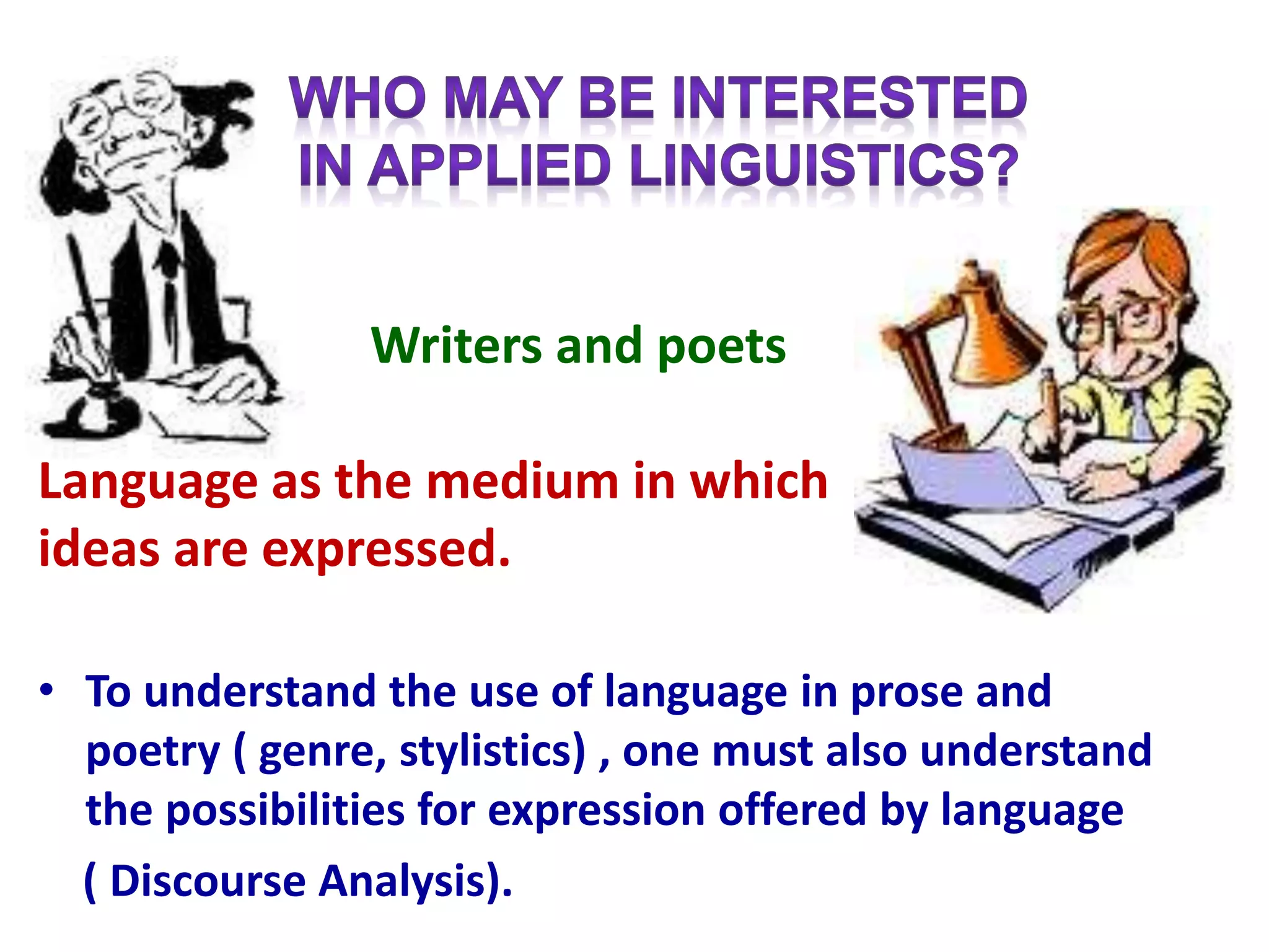 Writers and poets
Language as the medium in which
ideas are expressed.
• To understand the use of language in prose and
poetry ( genre, stylistics) , one must also understand
the possibilities for expression offered by language
( Discourse Analysis).
 
