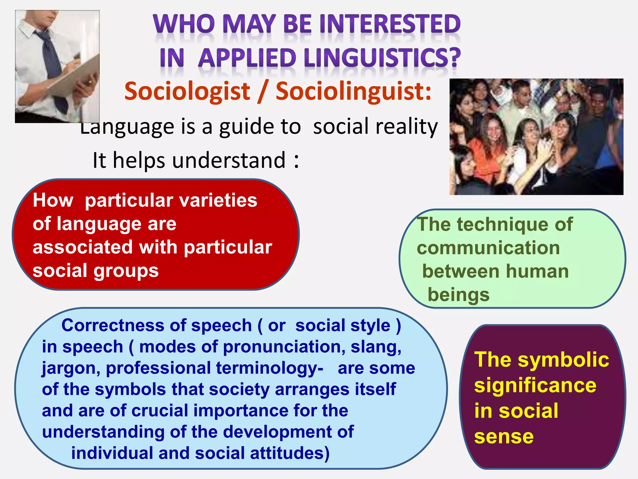 Sociologist / Sociolinguist:
Language is a guide to social reality
It helps understand :
The symbolic
significance
in social
sense
How particular varieties
of language are
associated with particular
social groups
The technique of
communication
between human
beings
Correctness of speech ( or social style )
in speech ( modes of pronunciation, slang,
jargon, professional terminology- are some
of the symbols that society arranges itself
and are of crucial importance for the
understanding of the development of
individual and social attitudes)
 
