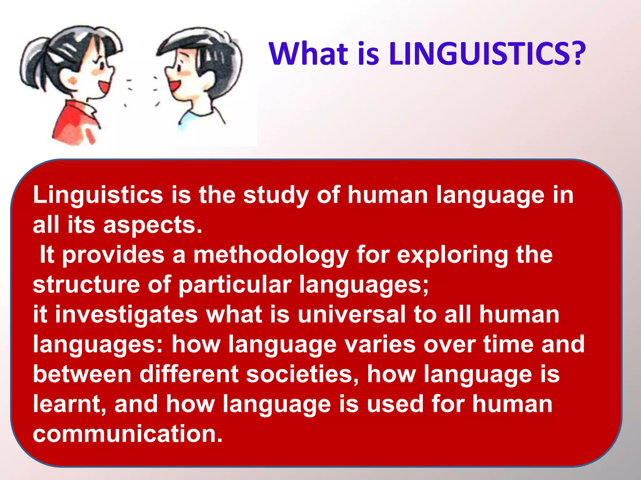 What is LINGUISTICS?
Linguistics is the study of human language in
all its aspects.
It provides a methodology for exploring the
structure of particular languages;
it investigates what is universal to all human
languages: how language varies over time and
between different societies, how language is
learnt, and how language is used for human
communication.
 