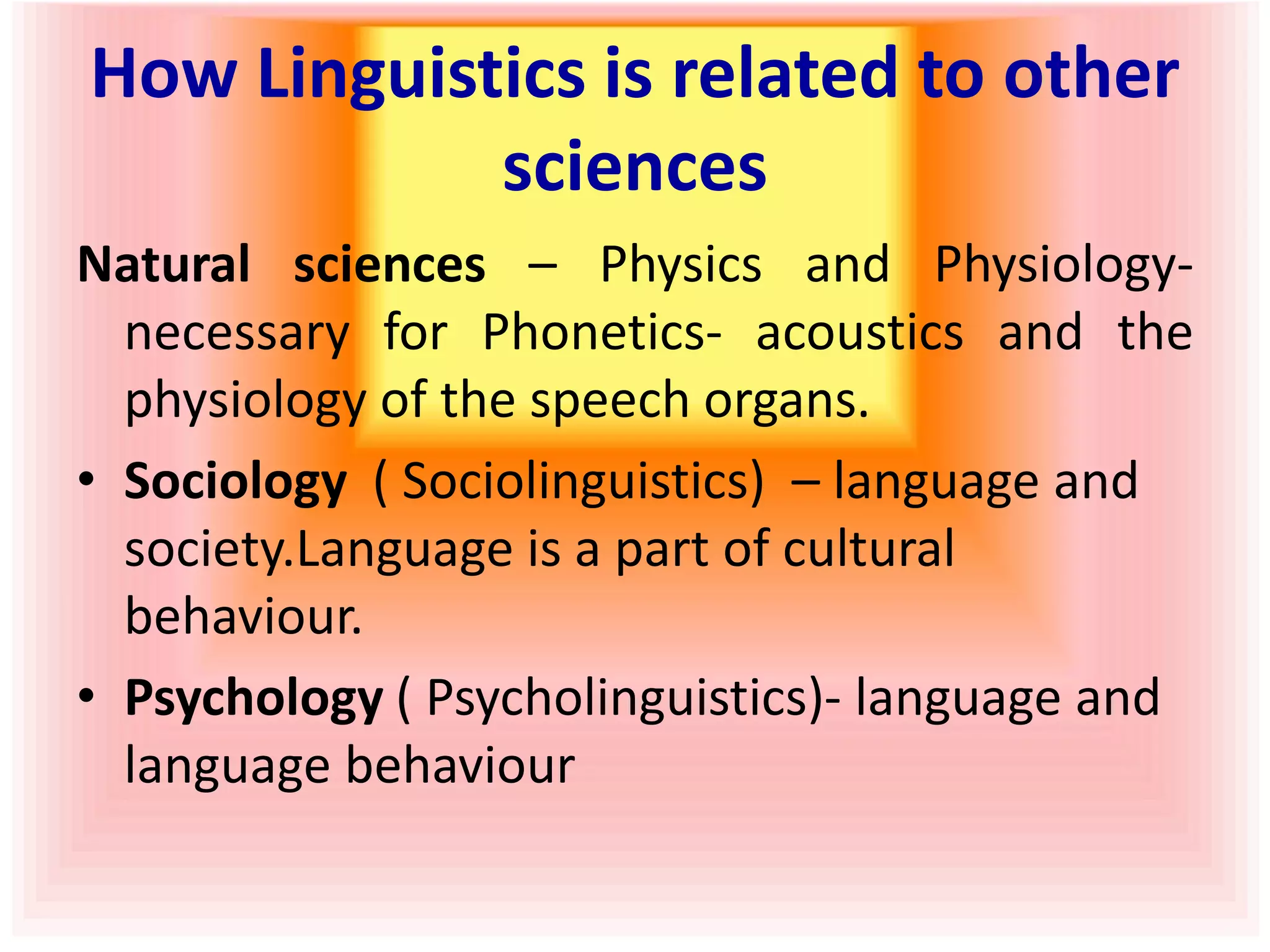 How Linguistics is related to other
sciences
Natural sciences – Physics and Physiology-
necessary for Phonetics- acoustics and the
physiology of the speech organs.
• Sociology ( Sociolinguistics) – language and
society.Language is a part of cultural
behaviour.
• Psychology ( Psycholinguistics)- language and
language behaviour
 