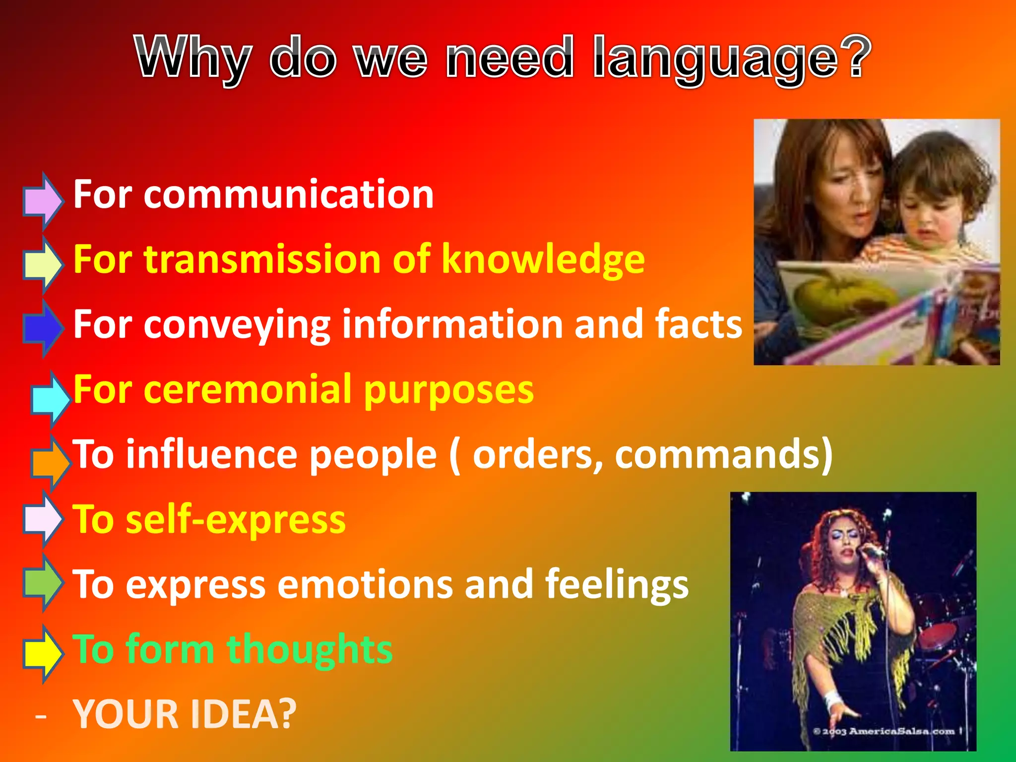 - For communication
- For transmission of knowledge
- For conveying information and facts
- For ceremonial purposes
- To influence people ( orders, commands)
- To self-express
- To express emotions and feelings
- To form thoughts
- YOUR IDEA?
 