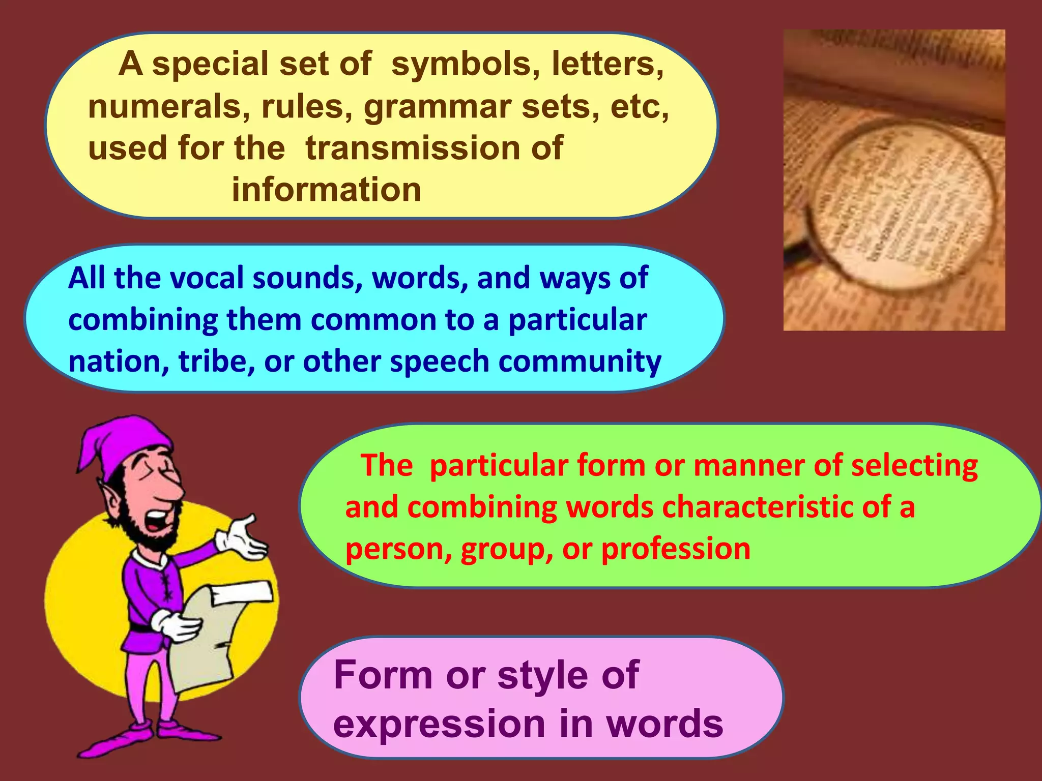 A special set of symbols, letters,
numerals, rules, grammar sets, etc,
used for the transmission of
information
All the vocal sounds, words, and ways of
combining them common to a particular
nation, tribe, or other speech community
The particular form or manner of selecting
and combining words characteristic of a
person, group, or profession
Form or style of
expression in words
 