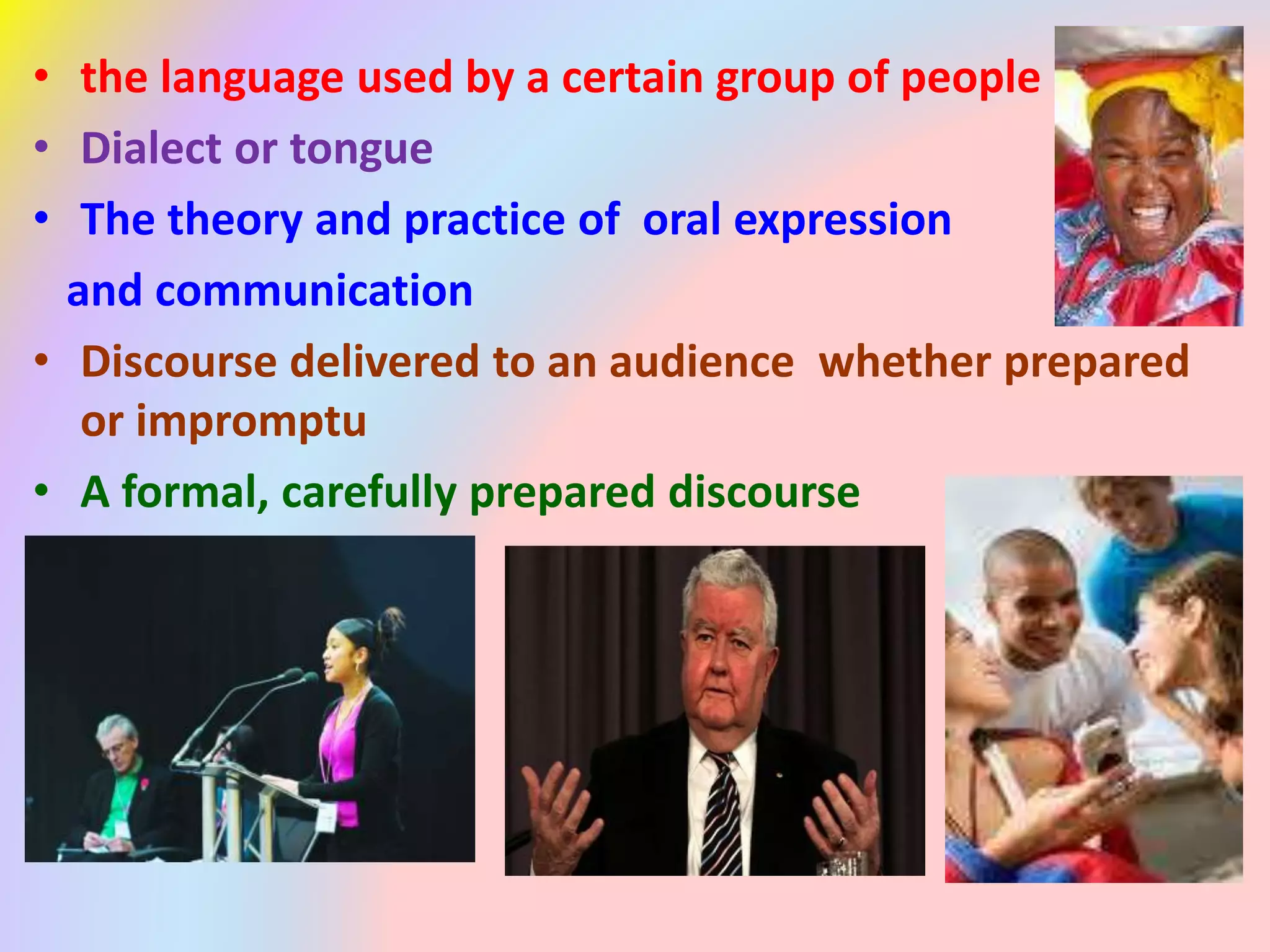• the language used by a certain group of people
• Dialect or tongue
• The theory and practice of oral expression
and communication
• Discourse delivered to an audience whether prepared
or impromptu
• A formal, carefully prepared discourse
 