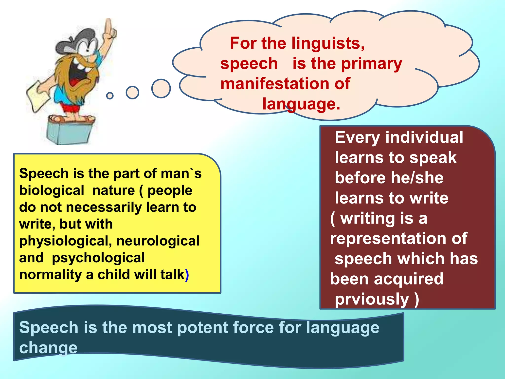 For the linguists,
speech is the primary
manifestation of
language.
Speech is the part of man`s
biological nature ( people
do not necessarily learn to
write, but with
physiological, neurological
and psychological
normality a child will talk)
Every individual
learns to speak
before he/she
learns to write
( writing is a
representation of
speech which has
been acquired
prviously )
Speech is the most potent force for language
change
 