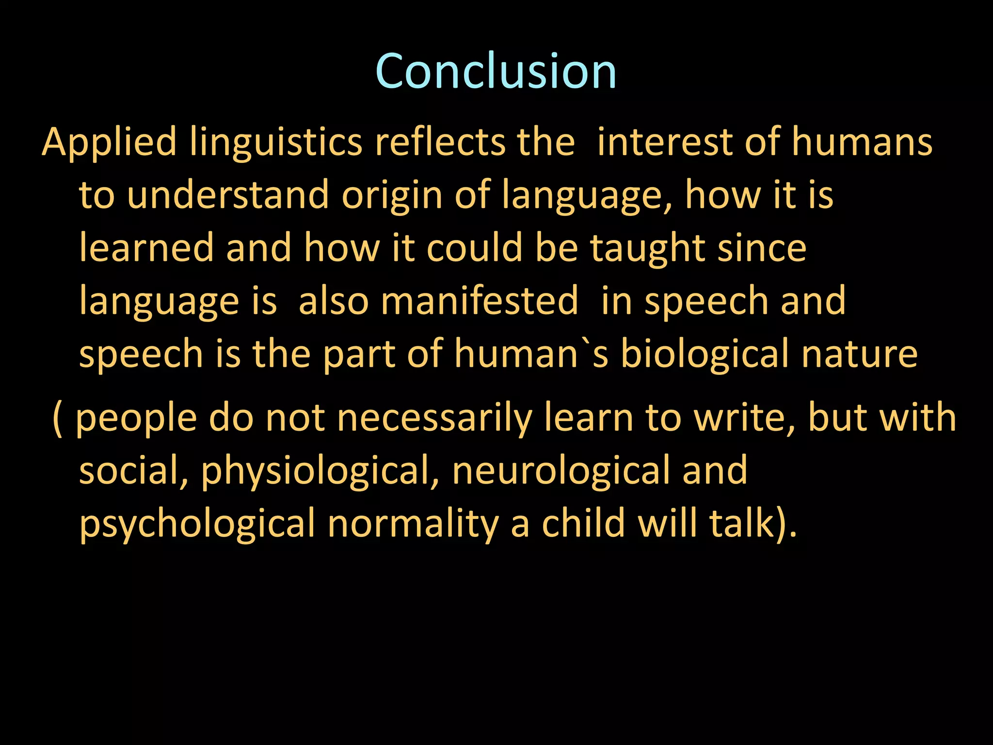 Conclusion
Applied linguistics reflects the interest of humans
to understand origin of language, how it is
learned and how it could be taught since
language is also manifested in speech and
speech is the part of human`s biological nature
( people do not necessarily learn to write, but with
social, physiological, neurological and
psychological normality a child will talk).
 