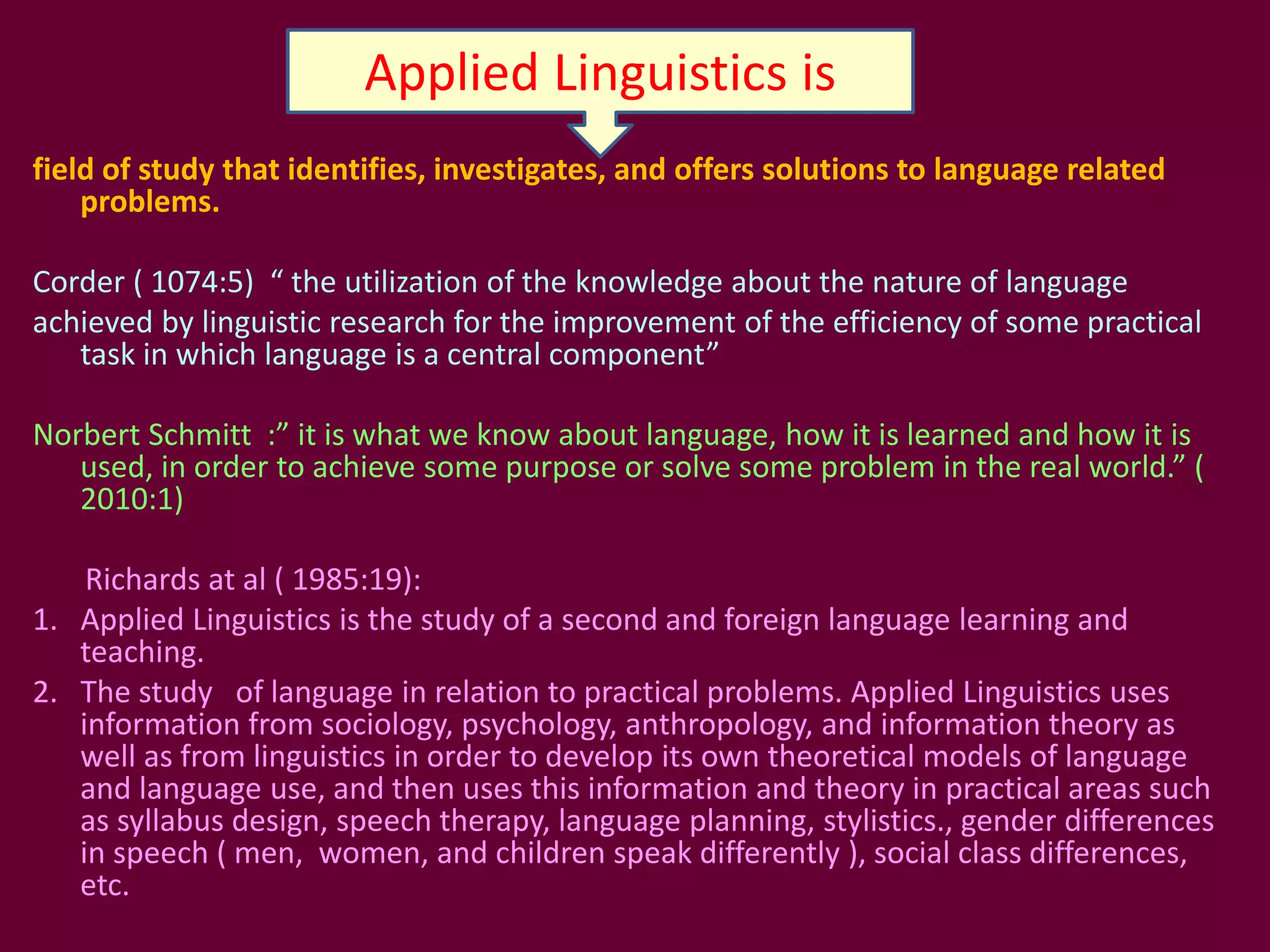 field of study that identifies, investigates, and offers solutions to language related
problems.
Corder ( 1074:5) “ the utilization of the knowledge about the nature of language
achieved by linguistic research for the improvement of the efficiency of some practical
task in which language is a central component”
Norbert Schmitt :” it is what we know about language, how it is learned and how it is
used, in order to achieve some purpose or solve some problem in the real world.” (
2010:1)
Richards at al ( 1985:19):
1. Applied Linguistics is the study of a second and foreign language learning and
teaching.
2. The study of language in relation to practical problems. Applied Linguistics uses
information from sociology, psychology, anthropology, and information theory as
well as from linguistics in order to develop its own theoretical models of language
and language use, and then uses this information and theory in practical areas such
as syllabus design, speech therapy, language planning, stylistics., gender differences
in speech ( men, women, and children speak differently ), social class differences,
etc.
Applied Linguistics is
 