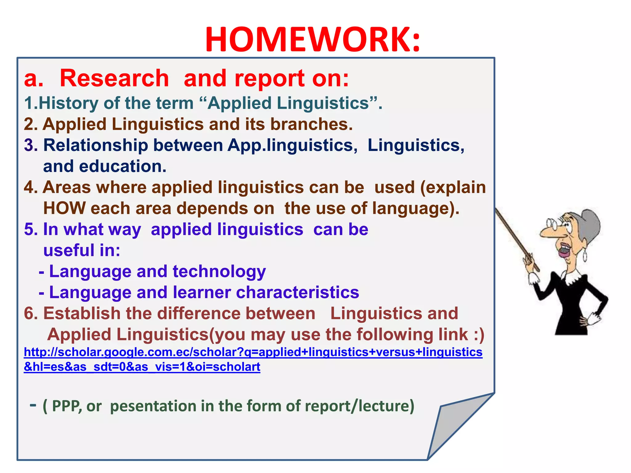 HOMEWORK:
a. Research and report on:
1.History of the term “Applied Linguistics”.
2. Applied Linguistics and its branches.
3. Relationship between App.linguistics, Linguistics,
and education.
4. Areas where applied linguistics can be used (explain
HOW each area depends on the use of language).
5. In what way applied linguistics can be
useful in:
- Language and technology
- Language and learner characteristics
6. Establish the difference between Linguistics and
Applied Linguistics(you may use the following link :)
http://scholar.google.com.ec/scholar?q=applied+linguistics+versus+linguistics
&hl=es&as_sdt=0&as_vis=1&oi=scholart
- ( PPP, or pesentation in the form of report/lecture)
 