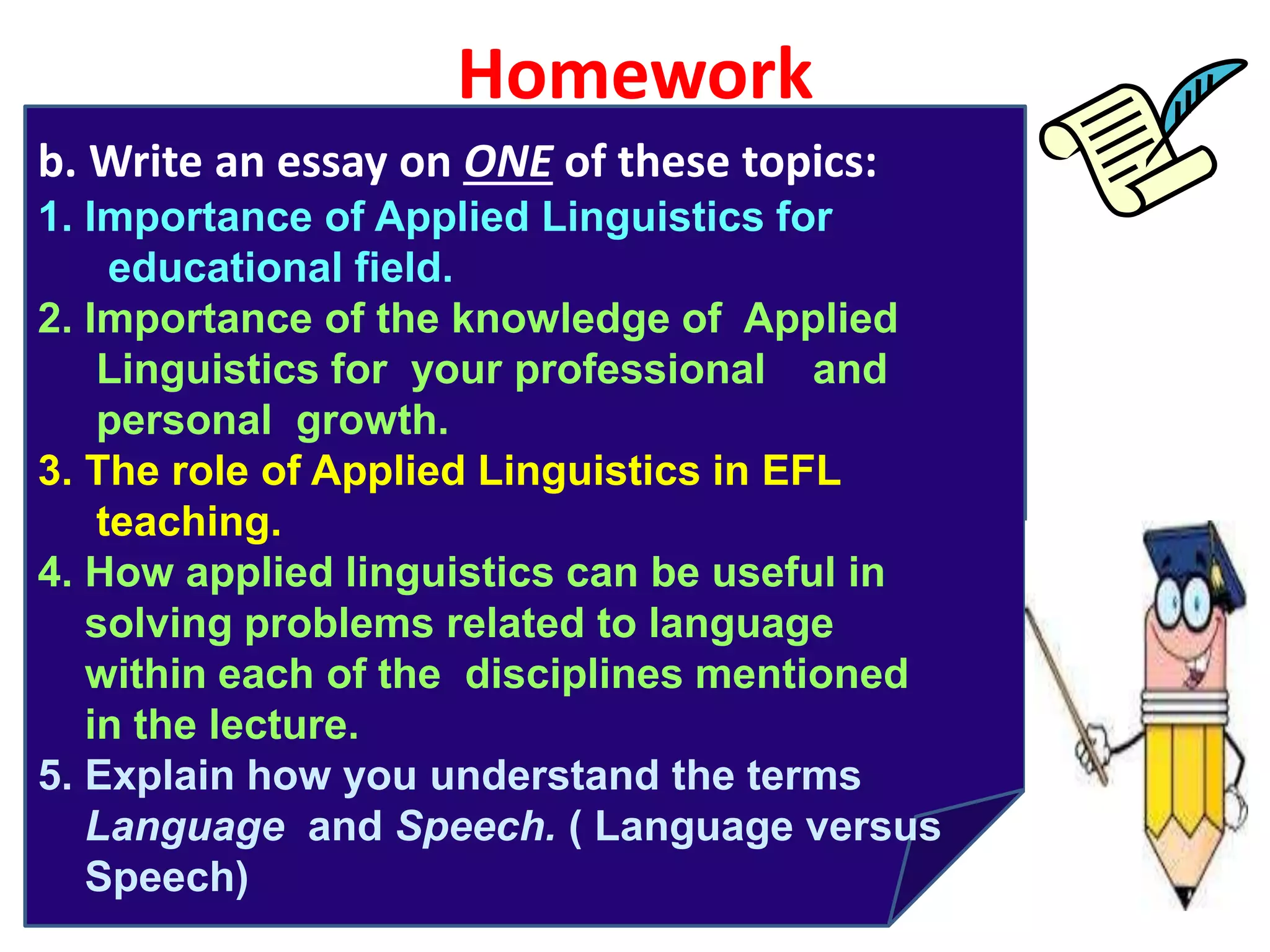 Homework
b. Write an essay on ONE of these topics:
1. Importance of Applied Linguistics for
educational field.
2. Importance of the knowledge of Applied
Linguistics for your professional and
personal growth.
3. The role of Applied Linguistics in EFL
teaching.
4. How applied linguistics can be useful in
solving problems related to language
within each of the disciplines mentioned
in the lecture.
5. Explain how you understand the terms
Language and Speech. ( Language versus
Speech)
 