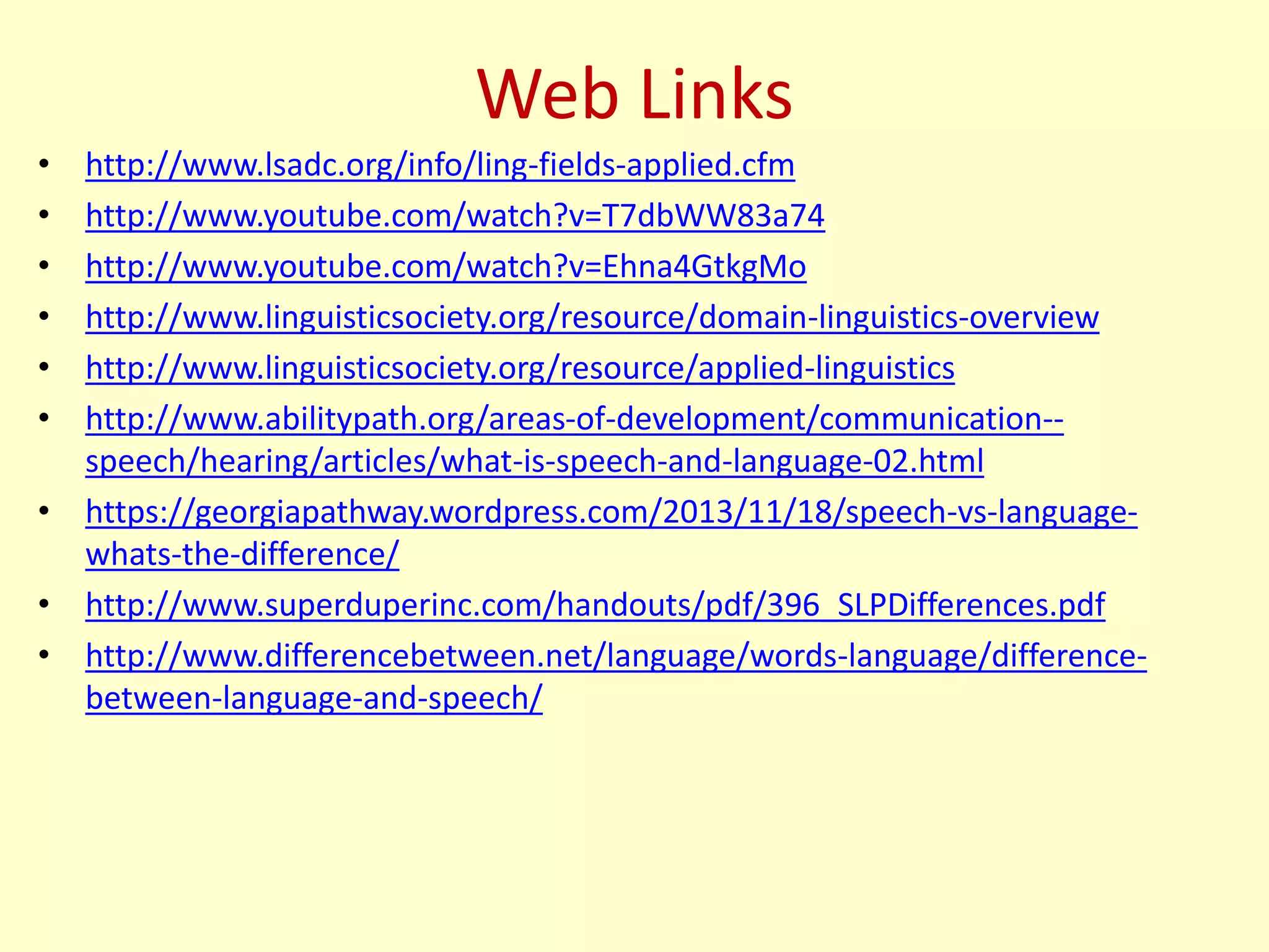 Web Links
• http://www.lsadc.org/info/ling-fields-applied.cfm
• http://www.youtube.com/watch?v=T7dbWW83a74
• http://www.youtube.com/watch?v=Ehna4GtkgMo
• http://www.linguisticsociety.org/resource/domain-linguistics-overview
• http://www.linguisticsociety.org/resource/applied-linguistics
• http://www.abilitypath.org/areas-of-development/communication--
speech/hearing/articles/what-is-speech-and-language-02.html
• https://georgiapathway.wordpress.com/2013/11/18/speech-vs-language-
whats-the-difference/
• http://www.superduperinc.com/handouts/pdf/396_SLPDifferences.pdf
• http://www.differencebetween.net/language/words-language/difference-
between-language-and-speech/
 