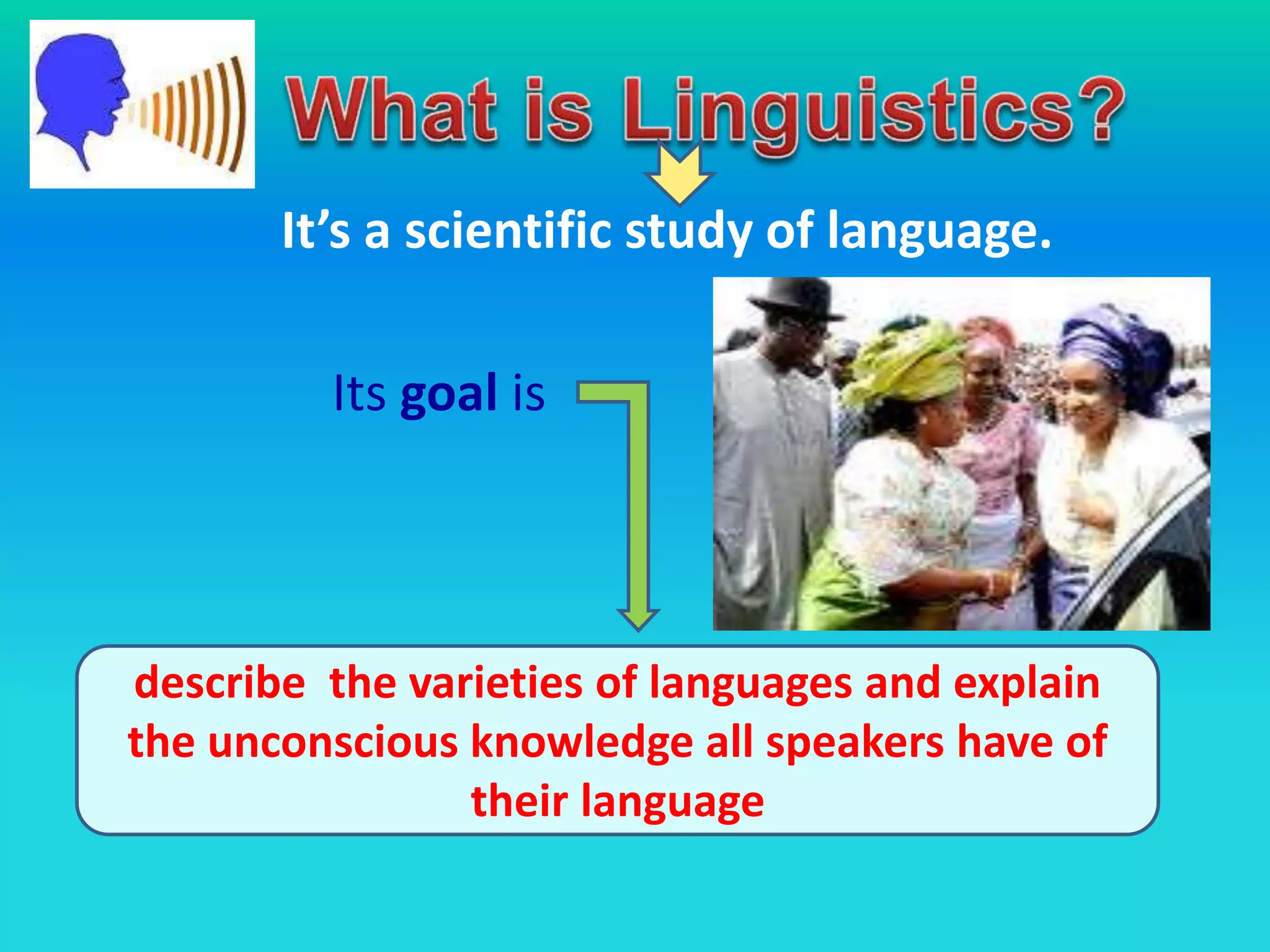It’s a scientific study of language.
Its goal is
describe the varieties of languages and explain
the unconscious knowledge all speakers have of
their language
 