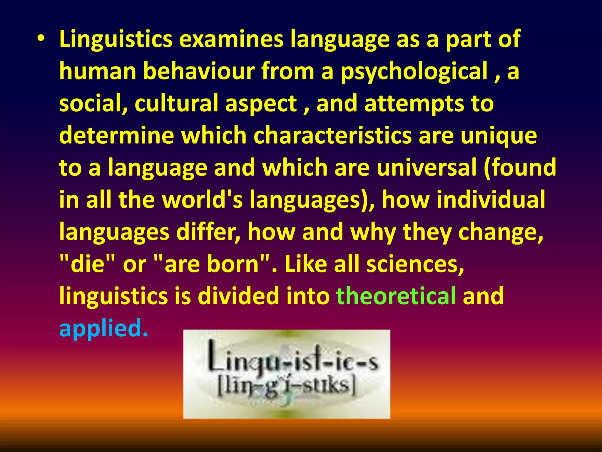 • Linguistics examines language as a part of
human behaviour from a psychological , a
social, cultural aspect , and attempts to
determine which characteristics are unique
to a language and which are universal (found
in all the world's languages), how individual
languages differ, how and why they change,
"die" or "are born". Like all sciences,
linguistics is divided into theoretical and
applied.
 