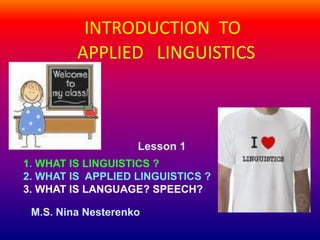INTRODUCTION TO
APPLIED LINGUISTICS
Lesson 1
1. WHAT IS LINGUISTICS ?
2. WHAT IS APPLIED LINGUISTICS ?
3. WHAT IS LANGUAGE? SPEECH?
M.S. Nina Nesterenko
 