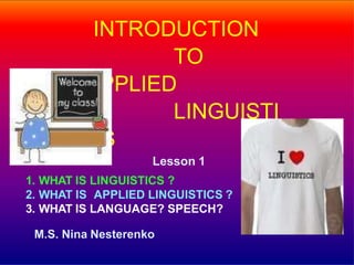 INTRODUCTION
TO
APPLIED
LINGUISTI
CS
Lesson 1
1. WHAT IS LINGUISTICS ?
2. WHAT IS APPLIED LINGUISTICS ?
3. WHAT IS LANGUAGE? SPEECH?
M.S. Nina Nesterenko
 