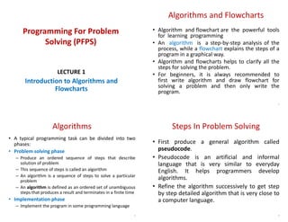 Programming For Problem
Solving (PFPS)
LECTURE 1
Introduction to Algorithms and
Flowcharts
Algorithms and Flowcharts
• Algorithm and flowchart are the powerful tools
for learning programming
• An algorithm is a step-by-step analysis of the
process, while a flowchart explains the steps of a
program in a graphical way.
• Algorithm and flowcharts helps to clarify all the
steps for solving the problem.
• For beginners, it is always recommended to
first write algorithm and draw flowchart for
solving a problem and then only write the
program.
2
Algorithms
• A typical programming task can be divided into two
phases:
• Problem solving phase
– Produce an ordered sequence of steps that describe
solution of problem
– This sequence of steps is called an algorithm
– An algorithm is a sequence of steps to solve a particular
problem
– An algorithm is defined as an ordered set of unambiguous
steps that produces a result and terminates in a finite time
• Implementation phase
– Implement the program in some programming language
3
Steps In Problem Solving
• First produce a general algorithm called
pseudocode.
• Pseudocode is an artificial and informal
language that is very similar to everyday
English. It helps programmers develop
algorithms.
• Refine the algorithm successively to get step
by step detailed algorithm that is very close to
a computer language.
4
 