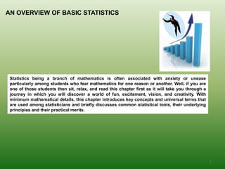 AN OVERVIEW OF BASIC STATISTICS
Statistics being a branch of mathematics is often associated with anxiety or unease
particularly among students who fear mathematics for one reason or another. Well, if you are
one of those students then sit, relax, and read this chapter first as it will take you through a
journey in which you will discover a world of fun, excitement, vision, and creativity. With
minimum mathematical details, this chapter introduces key concepts and universal terms that
are used among statisticians and briefly discusses common statistical tools, their underlying
principles and their practical merits.
1
 