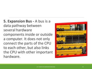 5. Expansion Bus - A bus is a
data pathway between
several hardware
components inside or outside
a computer. It does not only
connect the parts of the CPU
to each other, but also links
the CPU with other important
hardware.
ICT- COMPUTER HARDWARE SERVICING 11
 