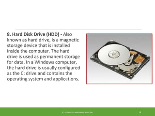 8. Hard Disk Drive (HDD) - Also
known as hard drive, is a magnetic
storage device that is installed
inside the computer. The hard
drive is used as permanent storage
for data. In a Windows computer,
the hard drive is usually configured
as the C: drive and contains the
operating system and applications.
ICT- COMPUTER HARDWARE SERVICING 14
 