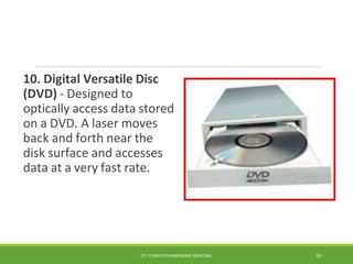 10. Digital Versatile Disc
(DVD) - Designed to
optically access data stored
on a DVD. A laser moves
back and forth near the
disk surface and accesses
data at a very fast rate.
ICT- COMPUTER HARDWARE SERVICING 16
 