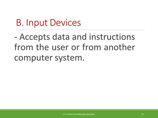 B. Input Devices
ICT- COMPUTER HARDWARE SERVICING 17
- Accepts data and instructions
from the user or from another
computer system.
 