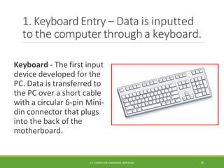 1. Keyboard Entry – Data is inputted
to the computer through a keyboard.
Keyboard - The first input
device developed for the
PC. Data is transferred to
the PC over a short cable
with a circular 6-pin Mini-
din connector that plugs
into the back of the
motherboard.
ICT- COMPUTER HARDWARE SERVICING 19
 
