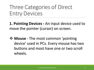 Three Categories of Direct
Entry Devices
ICT- COMPUTER HARDWARE SERVICING 21
1. Pointing Devices - An input device used to
move the pointer (cursor) on screen.
 Mouse - The most common 'pointing
device' used in PCs. Every mouse has two
buttons and most have one or two scroll
wheels.
 
