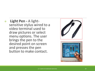  Light Pen - A light-
sensitive stylus wired to a
video terminal used to
draw pictures or select
menu options. The user
brings the pen to the
desired point on screen
and presses the pen
button to make contact.
ICT- COMPUTER HARDWARE SERVICING 24
 