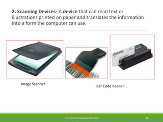 2. Scanning Devices- A device that can read text or
illustrations printed on paper and translates the information
into a form the computer can use.
Bar Code Reader
ICT- COMPUTER HARDWARE SERVICING 26
Image Scanner
 